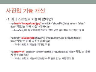 사진첩 기능 개선
• 1. 자바스크립트 기능이 없다면?
   ‒ <a href=“image/dad.jpg” oncilck=“showPic(this); return false;”
     title=“멋있는 아빠 사진”>아빠</a>
    →JavaScript가 동작하지 않더라도 편의성은 떨어지나 접근성은 높음


  ‒ <a href=“javascript:showPic(„image/mom.jpg‟);return false;”
    title=“멋있는 아빠 사진”>아빠</a>
    → 자바스크립트 기능을 켜야만 작동


  ‒ <a href=“#” oncilck=“showPic(this); return false;” title=“멋있는 아빠
    사진”>아빠</a>
    → 자바스크립트 기능이 없으면 아무 쓸모 없는 사진첩이 됨
 