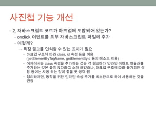 사진첩 기능 개선
• 2. 자바스크립트 코드가 마크업에 포함되어 있는가?
 ‒ onclick 이벤트를 외부 자바스크립트 파일에 추가
 ‒ 어떻게?
  → 특정 링크를 인식할 수 있는 표지가 필요
    • 마크업 구조에 따라 class, id 속성 등을 이용
      (getElementByTagName, getElementById 등의 메소드 이용)
    • 예제에서는 class 속성을 추가하는 것은 각 링크마다 인라인 이벤트 핸들러를
      추가하는 것은 좋지 않다라고 소개 하였으나, 마크업 구조에 따라 불가피한 상
      황 등에는 사용 하는 것이 좋을 듯 생각 됨
    • 정리하자면, 동작을 위한 인라인 속성 추가를 최소한으로 하여 사용하는 것을
      권장
 