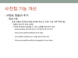 사진첩 기능 개선
• 이벤트 핸들러 추가
  ‒ 점검 사항
  → 프로그램의 안정성 점검 (DOM 메소드 처리 가능 여부 확인 등)
    • 일종의 방어적 프로그래밍
    • 다양한 환경에서 발생할 수 있는 오류를 예상하여 대처
    • getElementById 등 DOM 메소드 처리 불가능한 브라우저

     if(!document.getElementByID) return false;

    • 프로그램에서 접근할 요소가 없을 경우에 대한 대처

     if(!document.getElementById(„imagegallery‟) return false;
 