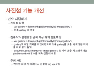 사진첩 기능 개선
• 변수 지정하기
  ‒ 가독성 상향
  → var gallery = document.getElementById(“imagegallery”);
  → 이후 gallery 로 호출


 ‒ 컴퓨터가 불필요한 반복 계산 하지 않도록 함
  → var gallery = document.getElementById(“imagegallery”);
  → gallery에 해당 객체를 대입시킴으로 이후 gallery를 호출 시 찾아진 객체
   를 바로 불러 들임.
  → document.getElementById(“imagegallery”) 로 계속 호출 시 브라우저는
   getElementById 함수를 계속 실행해야 함


 ‒ 주의 사항
  →변수명 지정 시 예약어 사용 불가 ex) var, if 등
 