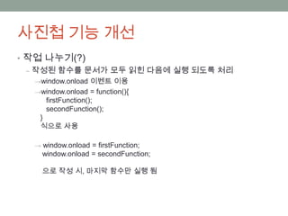 사진첩 기능 개선
• 작업 나누기(?)
  ‒ 작성된 함수를 문서가 모두 읽힌 다음에 실행 되도록 처리
  →window.onload 이벤트 이용
  →window.onload = function(){
     firstFunction();
     secondFunction();
   }
   식으로 사용

  → window.onload = firstFunction;
    window.onload = secondFunction;

    으로 작성 시, 마지막 함수만 실행 됨
 