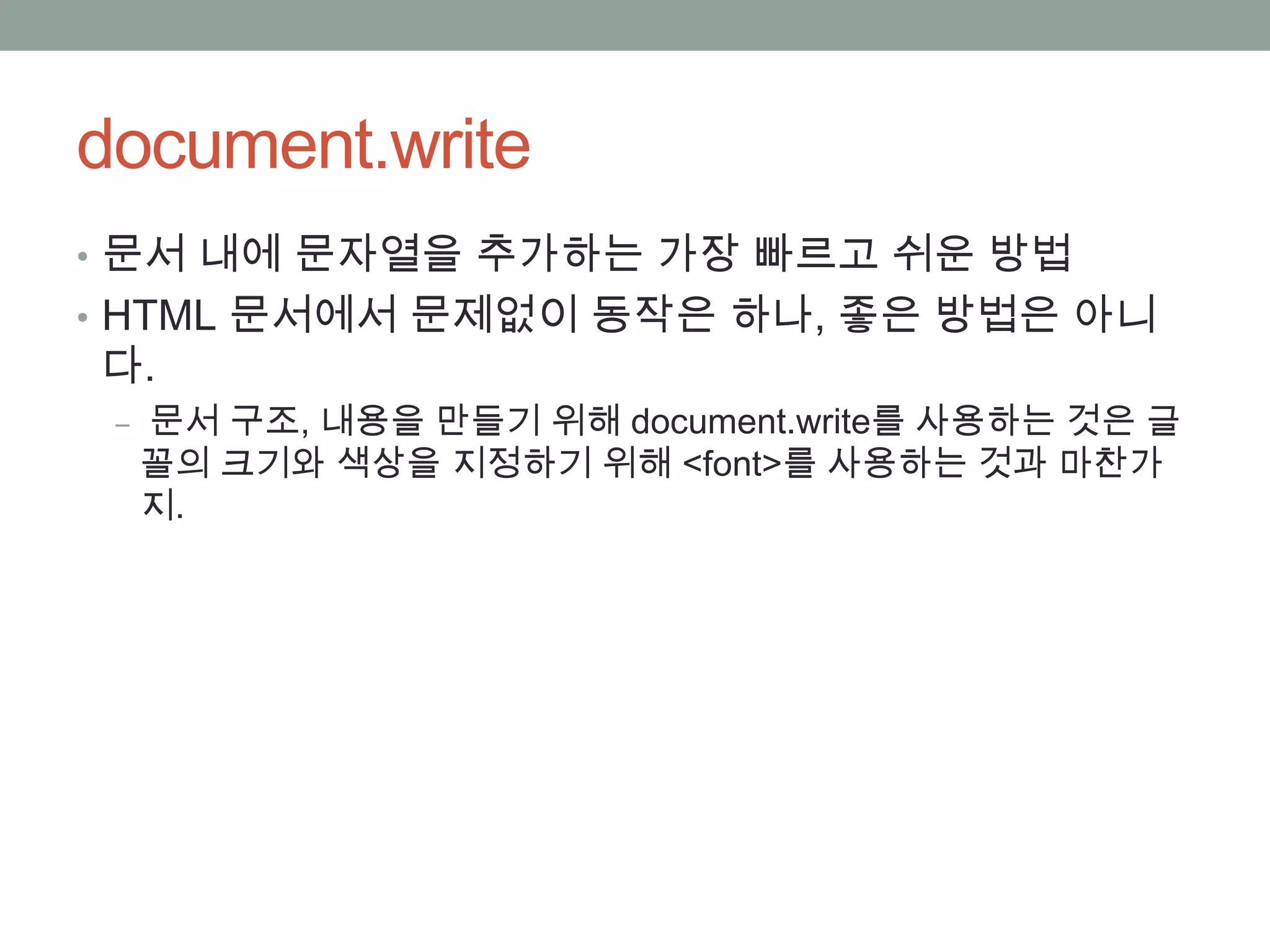 document.write
• 문서 내에 문자열을 추가하는 가장 빠르고 쉬운 방법
• HTML 문서에서 문제없이 동작은 하나, 좋은 방법은 아니
다.
 ‒ 문서 구조, 내용을 만들기 위해 document.write를 사용하는 것은 글
  꼴의 크기와 색상을 지정하기 위해 <font>를 사용하는 것과 마찬가
  지.
 