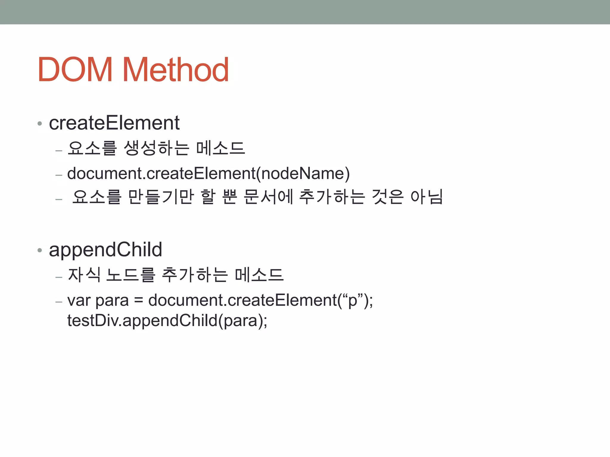 DOM Method
• createElement
   ‒ 요소를 생성하는 메소드
   ‒ document.createElement(nodeName)
   ‒ 요소를 만들기만 할 뿐 문서에 추가하는 것은 아님


• appendChild
   ‒ 자식 노드를 추가하는 메소드
   ‒ var para = document.createElement(“p”);
     testDiv.appendChild(para);
 