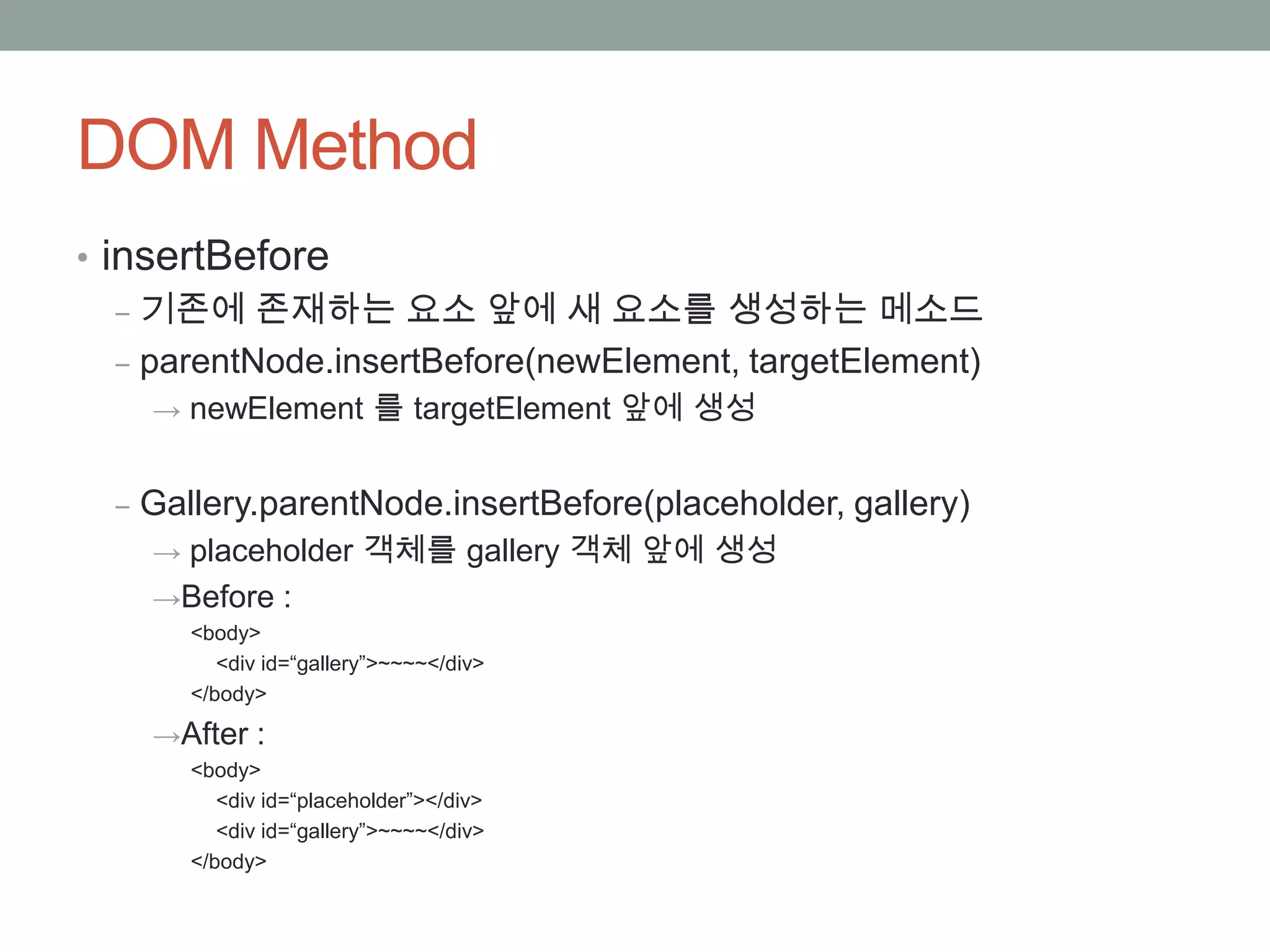 DOM Method
• insertBefore
   ‒ 기존에 존재하는 요소 앞에 새 요소를 생성하는 메소드
   ‒ parentNode.insertBefore(newElement, targetElement)
    → newElement 를 targetElement 앞에 생성


  ‒ Gallery.parentNode.insertBefore(placeholder, gallery)
    → placeholder 객체를 gallery 객체 앞에 생성
    →Before :
      <body>
         <div id=“gallery”>~~~~</div>
      </body>

    →After :
      <body>
         <div id=“placeholder”></div>
         <div id=“gallery”>~~~~</div>
      </body>
 