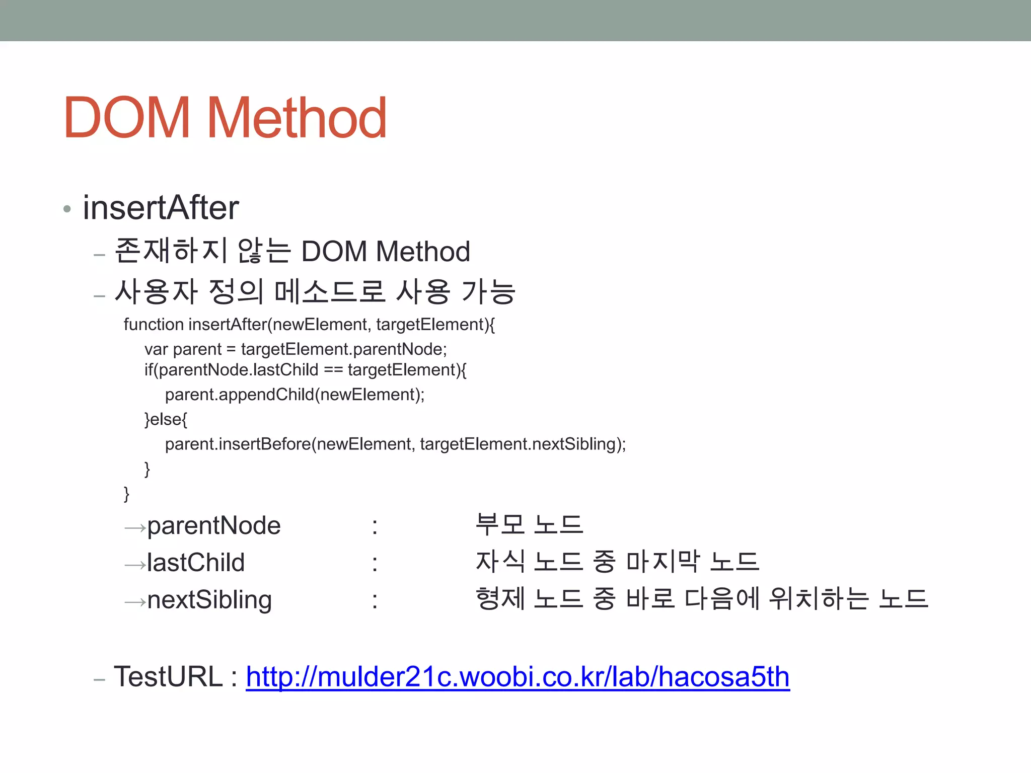 DOM Method
• insertAfter
   ‒ 존재하지 않는 DOM Method
   ‒ 사용자 정의 메소드로 사용 가능
   function insertAfter(newElement, targetElement){
      var parent = targetElement.parentNode;
      if(parentNode.lastChild == targetElement){
          parent.appendChild(newElement);
      }else{
          parent.insertBefore(newElement, targetElement.nextSibling);
      }
   }

   →parentNode                     :             부모 노드
   →lastChild                      :             자식 노드 중 마지막 노드
   →nextSibling                    :             형제 노드 중 바로 다음에 위치하는 노드


 ‒ TestURL : http://mulder21c.woobi.co.kr/lab/hacosa5th
 