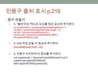 인용구 출처 표시 p.219
• 함수 만들기
  4. 3. “출처”라는 텍스트 요소를 링크 요소에 추가한다.
      → var quoteChildren = quote[i].getElementsByTagName(“*”);
        var elem = quoteChildren[quoteChildren.length – 1];
        var link = document.createElement(“a”);
        var link_text = document.createTextNode(“출처”);
        link.appendChild(link_text);


 5.     4. Cite 속성 값을 이 링크에 추가한다.
      →link.setAttribute(“href”, url);


 6.     5. 인용구 마지막에 이 링크를 추가한다.
      →var superscript = document.createElement(“sup”);
        superscript.appendChild(link);
        elem.appendChild(superscript);
 