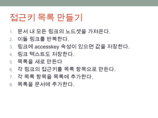 접근키 목록 만들기
1. 문서 내 모든 링크의 노드셋을 가져온다.
2. 이들 링크를 반복한다.
3. 링크에 accesskey 속성이 있으면 값을 저장한다.
4. 링크 텍스트도 저장한다.
5. 목록을 새로 만든다
6. 각 링크의 접근키를 목록 항목으로 만든다.
7. 각 목록 항목을 목록에 추가한다.
8. 목록을 문서에 추가한다.
 