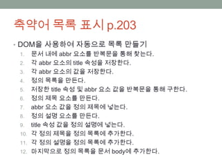 축약어 목록 표시 p.203
• DOM을 사용하여 자동으로 목록 만들기
  1. 문서 내에 abbr 요소를 반복문을 통해 찾는다.
  2. 각 abbr 요소의 title 속성을 저장한다.
  3. 각 abbr 요소의 값을 저장한다.
  4. 정의 목록을 만든다.
  5. 저장한 title 속성 및 abbr 요소 값을 반복문을 통해 구한다.
  6. 정의 제목 요소를 만든다.
  7. abbr 요소 값을 정의 제목에 넣는다.
  8. 정의 설명 요소를 만든다.
  9. title 속성 값을 정의 설명에 넣는다.
  10. 각 정의 제목을 정의 목록에 추가한다.
  11. 각 정의 설명을 정의 목록에 추가한다.
  12. 마지막으로 정의 목록을 문서 body에 추가한다.
 