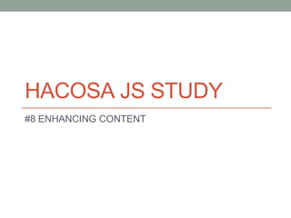 HACOSA JS STUDY
#8 ENHANCING CONTENT
 