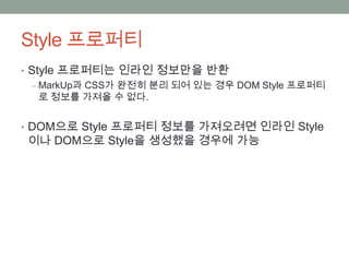 Style 프로퍼티
• Style 프로퍼티는 인라인 정보만을 반환
  ‒ MarkUp과 CSS가 완전히 분리 되어 있는 경우 DOM Style 프로퍼티
    로 정보를 가져올 수 없다.


• DOM으로 Style 프로퍼티 정보를 가져오려면 인라인 Style
 이나 DOM으로 Style을 생성했을 경우에 가능
 