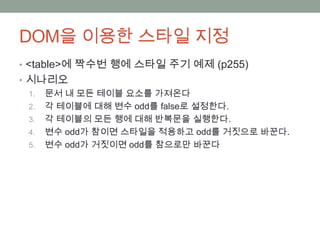 DOM을 이용한 스타일 지정
• <table>에 짝수번 행에 스타일 주기 예제 (p255)
• 시나리오
  1. 문서 내 모든 테이블 요소를 가져온다
  2. 각 테이블에 대해 변수 odd를 false로 설정한다.
  3. 각 테이블의 모든 행에 대해 반복문을 실행한다.
  4. 변수 odd가 참이면 스타일을 적용하고 odd를 거짓으로 바꾼다.
  5. 변수 odd가 거짓이면 odd를 참으로만 바꾼다
 