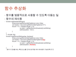 함수 추상화
• 함수를 범용적으로 사용할 수 있도록 다듬는 일
• 함수의 재사용
• function styleHeaderSiblings(){
            if(!document.getElementsByTagName) return false;
            var heades = document.getElementsByTagName(“h1”);
            for(var i = 0; i <headers.length; i++){
                           var elem = getNextElement(headers[i].nextSibling);
                           addClass(elem, “intro”);
            }
  }
  => 추상화 작업
  function styleElementSiblings(tag, theclass){
             if(!document.getElementsByTagName) return false;
             var heades = document.getElementsByTagName(tag);
             for(var i = 0; i <headers.length; i++){
                            var elem = getNextElement(headers[i].nextSibling);
                            addClass(elem, theclass);
             }
  }
  : 함수가 컨트롤 하는 특정 요소를 인수로 받게끔 하여 재사용이 가능토록 한 것
 