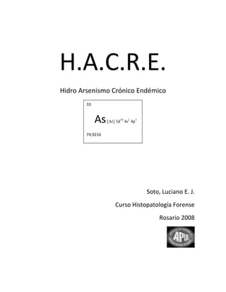  

 




    H.A.C.R.E.                                      




    Hidro Arsenismo Crónico Endémico 
            33

                                                               
               As             10   2
                        [Ar] 3d 4s 4p  3

                                                               
            74,9216 
                                                               
                                                               
                                                               
                                                               
                                           Soto, Luciano E. J. 
                           Curso Histopatología Forense 
                                                Rosario 2008   
                                                               
 