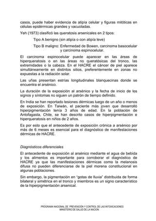 PROGRAMA NACIONAL DE PREVENCIÓN Y CONTROL DE LAS INTOXICACIONES
MINISTERIO DE SALUD DE LA NACION
casos, puede haber evidencia de atipía celular y figuras mitóticas en
células epidérmicas grandes y vacuoladas.
Yeh (1973) clasificó las queratosis arsenicales en 2 tipos:
Tipo A benigno (sin atipía o con atipía leve)
Tipo B maligno: Enfermedad de Bowen, carcinoma basocelular
y carcinoma espinocelular.
El carcinoma espinocelular puede aparecer en las áreas de
hiperqueratosis o en las áreas no queratósicas del tronco, las
extremidades o la cabeza. En el HACRE el cáncer de piel aparece
simultáneamente en distintos sitios, preferentemente en zonas no
expuestas a la radiación solar.
Las uñas presentan estrías longitudinales blanquecinas donde se
encuentra el arsénico.
La duración de la exposición al arsénico y la fecha de inicio de los
signos y síntomas no siguen un patrón de tiempo definido.
En India se han reportado lesiones dérmicas luego de un año o menos
de exposición. En Taiwán, el paciente más joven que desarrolló
hiperpigmentación tenía 3 años de edad. En la población de
Antofagasta, Chile, se han descrito casos de hiperpigmentación e
hiperqueratosis en niños de 2 años.
Es por esto que el antecedente de exposición crónica a arsénico por
más de 6 meses es esencial para el diagnóstico de manifestaciones
dérmicas de HACRE.
Diagnósticos diferenciales
El antecedente de exposición al arsénico mediante el agua de bebida
y los alimentos es importante para corroborar el diagnóstico de
HACRE ya que las manifestaciones dérmicas como la melanosis
difusa no pueden diferenciarse de la piel morena constitucional en
algunas poblaciones.
Sin embargo, la pigmentación en “gotas de lluvia” distribuida de forma
bilateral y simétrica en el tronco y miembros es un signo característico
de la hiperpigmentación arsenical.
 