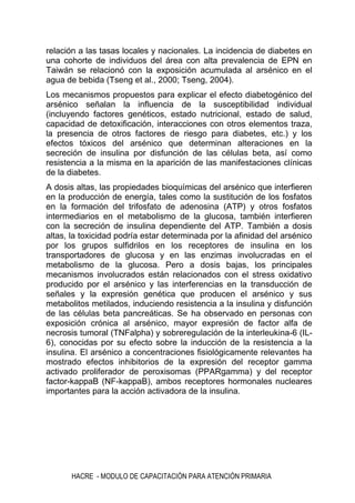 HACRE - MODULO DE CAPACITACIÓN PARA ATENCIÓN PRIMARIA
relación a las tasas locales y nacionales. La incidencia de diabetes en
una cohorte de individuos del área con alta prevalencia de EPN en
Taiwán se relacionó con la exposición acumulada al arsénico en el
agua de bebida (Tseng et al., 2000; Tseng, 2004).
Los mecanismos propuestos para explicar el efecto diabetogénico del
arsénico señalan la influencia de la susceptibilidad individual
(incluyendo factores genéticos, estado nutricional, estado de salud,
capacidad de detoxificación, interacciones con otros elementos traza,
la presencia de otros factores de riesgo para diabetes, etc.) y los
efectos tóxicos del arsénico que determinan alteraciones en la
secreción de insulina por disfunción de las células beta, así como
resistencia a la misma en la aparición de las manifestaciones clínicas
de la diabetes.
A dosis altas, las propiedades bioquímicas del arsénico que interfieren
en la producción de energía, tales como la sustitución de los fosfatos
en la formación del trifosfato de adenosina (ATP) y otros fosfatos
intermediarios en el metabolismo de la glucosa, también interfieren
con la secreción de insulina dependiente del ATP. También a dosis
altas, la toxicidad podría estar determinada por la afinidad del arsénico
por los grupos sulfidrilos en los receptores de insulina en los
transportadores de glucosa y en las enzimas involucradas en el
metabolismo de la glucosa. Pero a dosis bajas, los principales
mecanismos involucrados están relacionados con el stress oxidativo
producido por el arsénico y las interferencias en la transducción de
señales y la expresión genética que producen el arsénico y sus
metabolitos metilados, induciendo resistencia a la insulina y disfunción
de las células beta pancreáticas. Se ha observado en personas con
exposición crónica al arsénico, mayor expresión de factor alfa de
necrosis tumoral (TNFalpha) y sobreregulación de la interleukina-6 (IL-
6), conocidas por su efecto sobre la inducción de la resistencia a la
insulina. El arsénico a concentraciones fisiológicamente relevantes ha
mostrado efectos inhibitorios de la expresión del receptor gamma
activado proliferador de peroxisomas (PPARgamma) y del receptor
factor-kappaB (NF-kappaB), ambos receptores hormonales nucleares
importantes para la acción activadora de la insulina.
 
