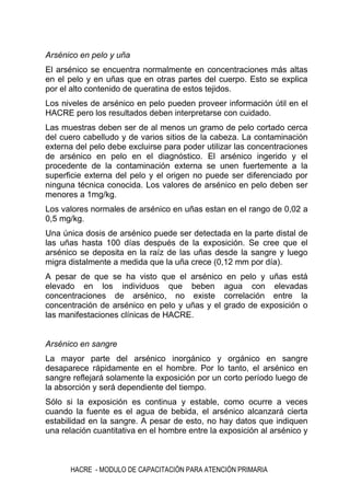 HACRE - MODULO DE CAPACITACIÓN PARA ATENCIÓN PRIMARIA
Arsénico en pelo y uña
El arsénico se encuentra normalmente en concentraciones más altas
en el pelo y en uñas que en otras partes del cuerpo. Esto se explica
por el alto contenido de queratina de estos tejidos.
Los niveles de arsénico en pelo pueden proveer información útil en el
HACRE pero los resultados deben interpretarse con cuidado.
Las muestras deben ser de al menos un gramo de pelo cortado cerca
del cuero cabelludo y de varios sitios de la cabeza. La contaminación
externa del pelo debe excluirse para poder utilizar las concentraciones
de arsénico en pelo en el diagnóstico. El arsénico ingerido y el
procedente de la contaminación externa se unen fuertemente a la
superficie externa del pelo y el origen no puede ser diferenciado por
ninguna técnica conocida. Los valores de arsénico en pelo deben ser
menores a 1mg/kg.
Los valores normales de arsénico en uñas estan en el rango de 0,02 a
0,5 mg/kg.
Una única dosis de arsénico puede ser detectada en la parte distal de
las uñas hasta 100 días después de la exposición. Se cree que el
arsénico se deposita en la raíz de las uñas desde la sangre y luego
migra distalmente a medida que la uña crece (0,12 mm por día).
A pesar de que se ha visto que el arsénico en pelo y uñas está
elevado en los individuos que beben agua con elevadas
concentraciones de arsénico, no existe correlación entre la
concentración de arsénico en pelo y uñas y el grado de exposición o
las manifestaciones clínicas de HACRE.
Arsénico en sangre
La mayor parte del arsénico inorgánico y orgánico en sangre
desaparece rápidamente en el hombre. Por lo tanto, el arsénico en
sangre reflejará solamente la exposición por un corto período luego de
la absorción y será dependiente del tiempo.
Sólo si la exposición es continua y estable, como ocurre a veces
cuando la fuente es el agua de bebida, el arsénico alcanzará cierta
estabilidad en la sangre. A pesar de esto, no hay datos que indiquen
una relación cuantitativa en el hombre entre la exposición al arsénico y
 