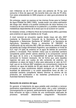 PROGRAMA NACIONAL DE PREVENCIÓN Y CONTROL DE LAS INTOXICACIONES
MINISTERIO DE SALUD DE LA NACION
cien milésimas es de 0,17 ppb para una persona de 70 kg. que
consume 2 litros de agua por día durante toda una vida de 70 años.
Con estos antecedentes la OMS propone un valor guía provisional de
10 µg/l.
Sin embargo, según se expresa en las mismas Guías para la Calidad
de Agua Potable de OMS (1993), “puede existir una sobre estimación
del riesgo real, debido a la posible contribución de otros factores a la
incidencia de esa enfermedad en la población y a posibles variaciones
metabólicas dependientes de la dosis que no se tuvieron en cuenta”.
En Estados Unidos, el Máximo Nivel de Contaminante (MCL) permitido
para arsénico en agua de bebida es de 10 ppb.
A nivel nacional se encuentra vigente desde mayo del año 2007
mediante la Resolución Conjunta de la Secretaría de Politicas,
Regulación y Relaciones Sanitarias Nº 68/2007 y la Secretaría de
Agricultura, Ganadería, Pesca y Alimentos Nº 196/2007, la
modificación de los artículos 982 y 983 de criterios de calidad de agua
de bebida del Codigo Alimentario Argentino, que establece un límite de
0,01 mg/l (10 ppb) de arsénico en el agua de bebida de suministro
público o envasada. Pero también indica que la autoridad sanitaria
competente podrá admitir valores distintos si la composición normal
del agua de la zona y la imposibilidad de aplicar tecnologías de
corrección lo hicieran necesario. De tal forma que, para aquellas
regiones del país con suelos de alto contenido de arsénico, se
establece un plazo de hasta 5 años para adecuarse al valor de 0,01
mg/l. que en su Artículo 982º establece una concentración máxima de
arsénico en agua de bebida de 50 ppb desde el año 1994. El agua
envasada en esas condiciones deberá consignar en el rotulado la
localidad de elaboración y no podrá expenderse fuera de ella. La
autoridad sanitaria competente deberá informar la nómina de los
productos así autorizados a las restantes jurisdicciones y a la
Autoridad Sanitaria Nacional.
Remoción de arsénico del agua
En general, el tratamiento de agua potable está orientado a remover
parámetros organolépticos tales como sabor, olor y color, turbiedad y
microorganismos en general, particularmente aquellos de origen fecal.
Esta remoción se logra a través de una combinación adecuada de
procesos: tamizado- desarenado- coagulación- floculación-
 
