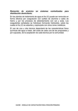 HACRE - MODULO DE CAPACITACIÓN PARA ATENCIÓN PRIMARIA
Remoción de arsénico en sistemas centralizados para
distribución domiciliaria:
En las plantas de tratamiento de agua el As (V) puede ser removido en
forma efectiva por coagulación con sulfato de aluminio o sales de
hierro y por los procesos de ablandamiento con cal y soda. Los
coagulantes señalados se hidrolizan formando hidróxidos, sobre los
cuales el As (V) se adsorbe y coprecipita con otros iones metálicos.
El uso de una u otra técnica dependerá de las características fisico
químicas del agua a tratar, del costo de cada una de las propuestas y
por supuesto, de la aceptación de cada técnica por la comunidad.
 