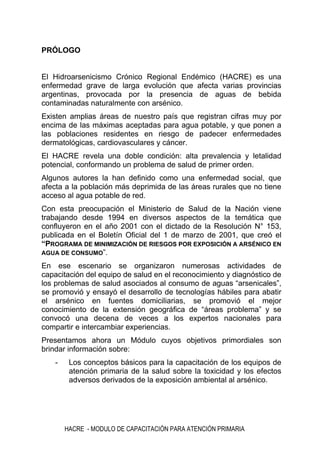 HACRE - MODULO DE CAPACITACIÓN PARA ATENCIÓN PRIMARIA
PRÓLOGO
El Hidroarsenicismo Crónico Regional Endémico (HACRE) es una
enfermedad grave de larga evolución que afecta varias provincias
argentinas, provocada por la presencia de aguas de bebida
contaminadas naturalmente con arsénico.
Existen amplias áreas de nuestro país que registran cifras muy por
encima de las máximas aceptadas para agua potable, y que ponen a
las poblaciones residentes en riesgo de padecer enfermedades
dermatológicas, cardiovasculares y cáncer.
El HACRE revela una doble condición: alta prevalencia y letalidad
potencial, conformando un problema de salud de primer orden.
Algunos autores la han definido como una enfermedad social, que
afecta a la población más deprimida de las áreas rurales que no tiene
acceso al agua potable de red.
Con esta preocupación el Ministerio de Salud de la Nación viene
trabajando desde 1994 en diversos aspectos de la temática que
confluyeron en el año 2001 con el dictado de la Resolución N° 153,
publicada en el Boletín Oficial del 1 de marzo de 2001, que creó el
“PROGRAMA DE MINIMIZACIÓN DE RIESGOS POR EXPOSICIÓN A ARSÉNICO EN
AGUA DE CONSUMO”.
En ese escenario se organizaron numerosas actividades de
capacitación del equipo de salud en el reconocimiento y diagnóstico de
los problemas de salud asociados al consumo de aguas “arsenicales”,
se promovió y ensayó el desarrollo de tecnologías hábiles para abatir
el arsénico en fuentes domiciliarias, se promovió el mejor
conocimiento de la extensión geográfica de “áreas problema” y se
convocó una decena de veces a los expertos nacionales para
compartir e intercambiar experiencias.
Presentamos ahora un Módulo cuyos objetivos primordiales son
brindar información sobre:
- Los conceptos básicos para la capacitación de los equipos de
atención primaria de la salud sobre la toxicidad y los efectos
adversos derivados de la exposición ambiental al arsénico.
 