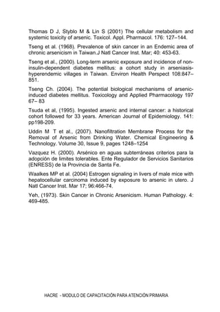 HACRE - MODULO DE CAPACITACIÓN PARA ATENCIÓN PRIMARIA
Thomas D J, Styblo M & Lin S (2001) The cellular metabolism and
systemic toxicity of arsenic. Toxicol. Appl. Pharmacol. 176: 127–144.
Tseng et al. (1968). Prevalence of skin cancer in an Endemic area of
chronic arsenicism in Taiwan.J Natl Cancer Inst. Mar; 40: 453-63.
Tseng et al., (2000). Long-term arsenic exposure and incidence of non-
insulin-dependent diabetes mellitus: a cohort study in arseniasis-
hyperendemic villages in Taiwan. Environ Health Perspect 108:847–
851.
Tseng Ch. (2004). The potential biological mechanisms of arsenic-
induced diabetes mellitus. Toxicology and Applied Pharmacology 197
67– 83
Tsuda et al, (1995). Ingested arsenic and internal cancer: a historical
cohort followed for 33 years. American Journal of Epidemiology. 141:
pp198-209.
Uddin M T et al., (2007). Nanofiltration Membrane Process for the
Removal of Arsenic from Drinking Water. Chemical Engineering &
Technology. Volume 30, Issue 9, pages 1248–1254
Vazquez H. (2000). Arsénico en aguas subterráneas criterios para la
adopción de limites tolerables. Ente Regulador de Servicios Sanitarios
(ENRESS) de la Provincia de Santa Fe.
Waalkes MP et al. (2004) Estrogen signaling in livers of male mice with
hepatocellular carcinoma induced by exposure to arsenic in utero. J
Natl Cancer Inst. Mar 17; 96:466-74.
Yeh, (1973). Skin Cancer in Chronic Arsenicism. Human Pathology. 4:
469-485.
 