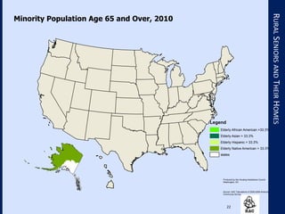22
RURALSENIORSANDTHEIRHOMES
Produced by the Housing Assistance Council
Washington, DC
Source: HAC Tabulations of 2005-2009 Ameican
Community Survey
Minority Population Age 65 and Over, 2010
Legend
Elderly African American >33.3%
Elderly Asian > 33.3%
Elderly Hispanic > 33.3%
Elderly Native American > 33.3%
states
 