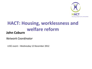 HACT: Housing, worklessness and
        welfare reform
John Coburn
Network Coordinator

LVSC event – Wednesday 12 December 2012
 