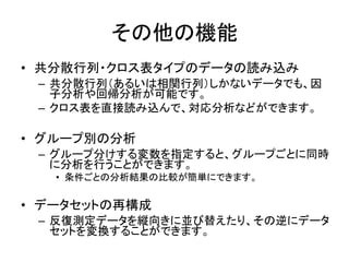 HAD制作のコンセプト
• 使う人にとって，できるだけ使いやすく
– 自動化できるところはできるだけ自動で
– 一度覚えたら，同じルールで他の分析も可能
– 必要最低限の出力で，わかりやすさ重視
• 教える人にとって，できるだけ教えやすく
– 学習者のレベルによって，扱う範囲を限定できる
– 応用的な分析も，基礎分析の延長で実行できる
– 結果を簡単に再現できる
 