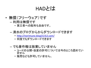 HADとは
• 無償のソフトウェアです
– 利用は無償です
– 清水のブログからからダウンロードできます
• http://norimune.net/had
• 何度でもダウンロードできます
• 自由なソフトウェアです
– ソースコードを自由に閲覧・変更することができます
• 第三者への配布も自由です
– ライセンス
• GNU General Public License（GPL）に則ってます
• ライセンスについては「HADとは」
（http://norimune.net/696）のページを参照してください。
 