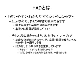 HADとは
• 「使いやすく・わかりやすく」というコンセプト
– Excelなので，多くの環境で利用できます
• 学生が家でも卒論の分析ができます
• あるいは教員が指導しやすい
– それなりの統計分析を，わかりやすい出力で
• 卒論・修論で使うレベルの分析は一通りできる
• 出力は，わかりやすさを重視しています
– あまりマニアックな出力はしません
– ただし心理学で求められる出力は，一通り出せる
 