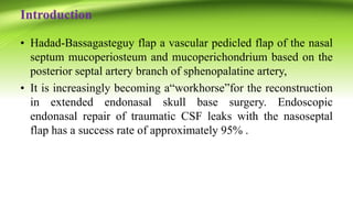 Introduction
• Hadad-Bassagasteguy flap a vascular pedicled flap of the nasal
septum mucoperiosteum and mucoperichondrium based on the
posterior septal artery branch of sphenopalatine artery,
• It is increasingly becoming a“workhorse”for the reconstruction
in extended endonasal skull base surgery. Endoscopic
endonasal repair of traumatic CSF leaks with the nasoseptal
flap has a success rate of approximately 95% .
 