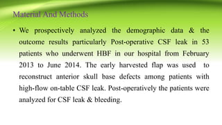 Material And Methods
• We prospectively analyzed the demographic data & the
outcome results particularly Post-operative CSF leak in 53
patients who underwent HBF in our hospital from February
2013 to June 2014. The early harvested flap was used to
reconstruct anterior skull base defects among patients with
high-flow on-table CSF leak. Post-operatively the patients were
analyzed for CSF leak & bleeding.
 