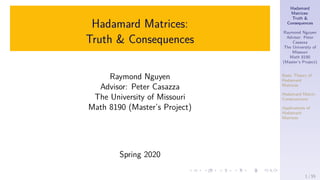 Hadamard
Matrices:
Truth &
Consequences
Raymond Nguyen
Advisor: Peter
Casazza
The University of
Missouri
Math 8190
(Master’s Project)
Basic Theory of
Hadamard
Matrices
Hadamard Matrix
Constructions
Applications of
Hadamard
Matrices
Hadamard Matrices:
Truth & Consequences
Raymond Nguyen
Advisor: Peter Casazza
The University of Missouri
Math 8190 (Master’s Project)
Spring 2020
1 / 55
 