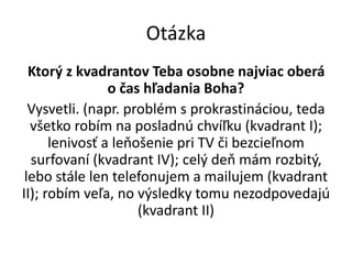 Otázka
Ktorý z kvadrantov Teba osobne najviac oberá
o čas hľadania Boha?
Vysvetli. (napr. problém s prokrastináciou, teda
všetko robím na posladnú chvíľku (kvadrant I);
lenivosť a leňošenie pri TV či bezcieľnom
surfovaní (kvadrant IV); celý deň mám rozbitý,
lebo stále len telefonujem a mailujem (kvadrant
II); robím veľa, no výsledky tomu nezodpovedajú
(kvadrant II)
 