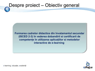 Despre proiect – Obiectiv general




  Formarea cadrelor didactice din învatamantul secundar
  Formarea cadrelor didactice din învatamantul secundar
     (ISCED 2-3) în vederea dobandirii si certificarii de
      (ISCED 2-3) în vederea dobandirii si certificarii de
      competenţe în utilizarea aplicaţiilor si metodelor
       competenţe în utilizarea aplicaţiilor si metodelor
                 interactive de e-learning
                  interactive de e-learning
 