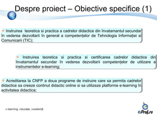Despre proiect – Obiective specifice (1)

   Instruirea teoretica si practica a cadrelor didactice din învatamantul secundar
    Instruirea teoretica si practica a cadrelor didactice din învatamantul secundar
în vederea dezvoltarii în general a competenţelor de Tehnologia Informaţiei si
 în vederea dezvoltarii în general a competenţelor de Tehnologia Informaţiei si
Comunicarii (TIC);
 Comunicarii (TIC);



             Instruirea teoretica si practica si certificarea cadrelor didactice din
              Instruirea teoretica si practica si certificarea cadrelor didactice din
        învatamantul secundar în vederea dezvoltarii competenţelor de utilizare a
         învatamantul secundar în vederea dezvoltarii competenţelor de utilizare a
        instrumentelor e-learning;
         instrumentelor e-learning;


   Acreditarea la CNFP a doua programe de instruire care sa permita cadrelor
    Acreditarea la CNFP a doua programe de instruire care sa permita cadrelor
didactice sa creeze continut didactic online si sa utilizeze platforme e-learning în
 didactice sa creeze continut didactic online si sa utilizeze platforme e-learning în
activitatea didactica;
 activitatea didactica;
 