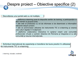 Despre proiect – Obiective specifice (2)

  Dezvoltarea unui portal web cu rol multiplu:
  Dezvoltarea unui portal web cu rol multiplu:
                  platforma e-learning pusa la dispozitia seriilor de training, a participanţilor si
                   platforma e-learning pusa la dispozitia seriilor de training, a participanţilor si
                 altor membri ai grupului ţinta;
                  altor membri ai grupului ţinta;
                  site web al proiectului cu rol de informare si de diseminare a informaţiilor
                   site web al proiectului cu rol de informare si de diseminare a informaţiilor
                 relevante despre proiect;
                  relevante despre proiect;
                  site ce promoveaza utilizarea de instrumente TIC si e-learning şi crearea
                   site ce promoveaza utilizarea de instrumente TIC si e-learning şi crearea
                 unei culturi digitale în învăţamant;
                  unei culturi digitale în învăţamant;
                  platforma colaborativa interactiva în sprijinul crearii unei comunităţi
                   platforma colaborativa interactiva în sprijinul crearii unei comunităţi
                 profesionale virtuale aa cadrelor didactice din Romania şi integrarea ei cu alte
                  profesionale virtuale cadrelor didactice din Romania şi integrarea ei cu alte
                 comunităţi şi resurse internaţionale.
                  comunităţi şi resurse internaţionale.



   Schimbul international de experienţa si transferul de bune practici în utilizarea
   Schimbul international de experienţa si transferul de bune practici în utilizarea
de instrumente TIC si e-learning.
 de instrumente TIC si e-learning.
 