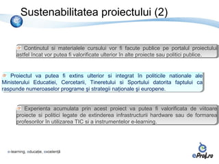 Sustenabilitatea proiectului (2)


         Continutul si materialele cursului vor fifi facute publice pe portalul proiectului
          Continutul si materialele cursului vor           facute publice pe portalul proiectului
      astfel încat vor putea fifivalorificate ulterior în alte proiecte sau politici publice.
       astfel încat vor putea valorificate ulterior în alte proiecte sau politici publice.


    Proiectul va putea fifi extins ulterior si integrat în politicile nationale ale
    Proiectul va putea       extins ulterior si integrat în politicile nationale ale
Ministerului Educatiei, Cercetarii, Tineretului si Sportului datorita faptului ca
 Ministerului Educatiei, Cercetarii, Tineretului si Sportului datorita faptului ca
raspunde numeroaselor programe şi strategii naţionale şi europene.
 raspunde numeroaselor programe şi strategii naţionale şi europene.


         Experienta acumulata prin acest proiect va putea fifi valorificata de viitoare
          Experienta acumulata prin acest proiect va putea            valorificata de viitoare
      proiecte si politici legate de extinderea infrastructurii hardware sau de formarea
       proiecte si politici legate de extinderea infrastructurii hardware sau de formarea
      profesorilor în utilizarea TIC si a instrumentelor e-learning.
       profesorilor în utilizarea TIC si a instrumentelor e-learning.
 