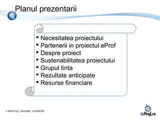Planul prezentarii


       Necesitatea proiectului
       Partenerii in proiectul eProf
       Despre proiect
       Sustenabilitatea proiectului
       Grupul tinta
       Rezultate anticipate
       Resurse financiare
 