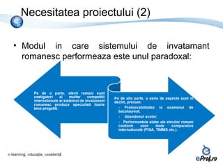 Necesitatea proiectului (2)

• Modul in care sistemului de invatamant
  romanesc performeaza este unul paradoxal:
 