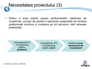 Necesitatea proiectului (3)

•   Pentru a avea impact asupra performantelor sistemului de
    invatamant, punctul de pornire il reprezinta programele de formare
    profesionala continua si invatarea pe tot parcursul vietii adresate
    profesorilor.
 