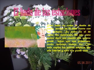 El hada de las estaciones
Esta hada es como la dueña de
todas, porque es la más fuerte con
los poderes. Su poder es el de
todas las estaciones del año, esto
quiere decir que cuando ella quiera:
puede hacer que sea primavera,
otoño, invierno, verano, etc. Con
solo soplar los polvos mágicos que
ella fabrica y solo ella puede usar.

 