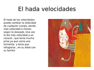 El hada velocidades
El hada de las velocidades
puede cambiar la velocidad
de cualquier cuerpo, dando
más velocidad o menos
según lo deseado. Una vez
le dio más velocidad a un
caracol , que tenia mucha
prisa ya que venia una
tormenta y tenia que
refugiarse , en su árbol con
su familia

 