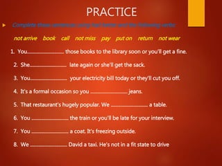 PRACTICE
 Complete these sentences using had better and the following verbs:
not arrive book call not miss pay put on return not wear
1. You............................... those books to the library soon or you'll get a fine.
2. She............................... late again or she'll get the sack.
3. You............................... your electricity bill today or they'll cut you off.
4. It's a formal occasion so you ............................... jeans.
5. That restaurant's hugely popular. We ............................... a table.
6. You ............................... the train or you'll be late for your interview.
7. You ............................... a coat. It's freezing outside.
8. We ............................... David a taxi. He's not in a fit state to drive
 