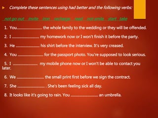  Complete these sentences using had better and the following verbs:
not go out invite iron recharge read not smile start take
1. You............................. the whole family to the wedding or they will be offended.
2. I ............................... my homework now or I won't finish it before the party.
3. He ........................... his shirt before the interview. It's very creased.
4. You ............................. for the passport photo. You're supposed to look serious.
5. I ............................ my mobile phone now or I won't be able to contact you
later.
6. We ............................... the small print first before we sign the contract.
7. She ............................... . She's been feeling sick all day.
8. It looks like it's going to rain. You ............................... an umbrella.
 