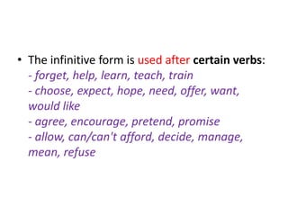 • The infinitive form is used after certain verbs:
  - forget, help, learn, teach, train
  - choose, expect, hope, need, offer, want,
  would like
  - agree, encourage, pretend, promise
  - allow, can/can't afford, decide, manage,
  mean, refuse
 