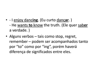 • - I enjoy dancing. (Eu curto dançar. )
  - He wants to know the truth. (Ele quer saber
  a verdade. )
• Alguns verbos – tais como stop, regret,
  remember – podem ser acompanhados tanto
  por “to” como por “ing”, porém haverá
  diferença de significados entre eles.
 
