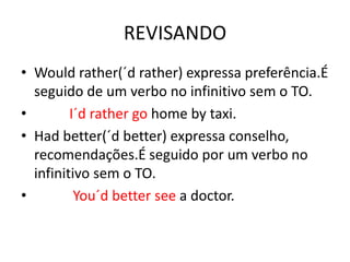 REVISANDO
• Would rather(´d rather) expressa preferência.É
  seguido de um verbo no infinitivo sem o TO.
•        I´d rather go home by taxi.
• Had better(´d better) expressa conselho,
  recomendações.É seguido por um verbo no
  infinitivo sem o TO.
•         You´d better see a doctor.
 