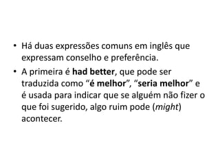 • Há duas expressões comuns em inglês que
  expressam conselho e preferência.
• A primeira é had better, que pode ser
  traduzida como “é melhor”, “seria melhor” e
  é usada para indicar que se alguém não fizer o
  que foi sugerido, algo ruim pode (might)
  acontecer.
 