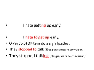 •           I hate getting up early.

•         I hate to get up early.
• O verbo STOP tem dois significados:
• They stopped to talk.( Eles pararam para conversar.)
• They stopped talking.(Eles pararam de conversar.)
 