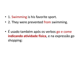 • 1. Swimming is his favorite sport.
• 2. They were prevented from swimming.

• É usado também após os verbos go e come
  indicando atividade física, e na expressão go
  shopping:
 